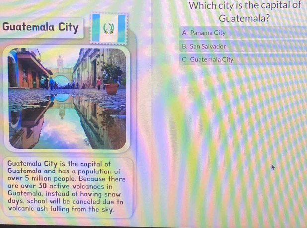 Which city is the capital of 
Guatemala? 
Guatemala City 
Guatemala City is the capital of 
Guatemala and has a population of 
over 5 million people. Because there 
are over 30 active volcanoes in 
Guatemala, instead of having snow 
days, school will be canceled due to 
volcanic ash falling from the sky.