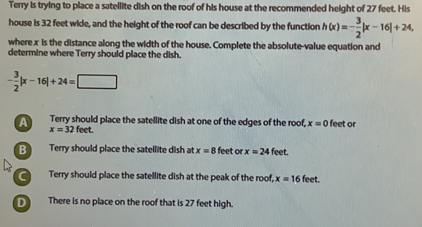 Terry is trying to place a satellite dish on the roof of his house at the recommended height of 27 feet. His
house is 32 feet wide, and the height of the roof can be described by the function h(x)=- 3/2 |x-16|+24, 
where x is the distance along the width of the house. Complete the absolute-value equation and
determine where Terry should place the dish.
- 3/2 |x-16|+24=□
A Terry should place the satellite dish at one of the edges of the roof, x=0 feet or
x=32 feet.
B Terry should place the satellite dish at x=8 feet or x=24 feet.
C Terry should place the satellite dish at the peak of the roof, x=16 feet.
D There is no place on the roof that is 27 feet high.