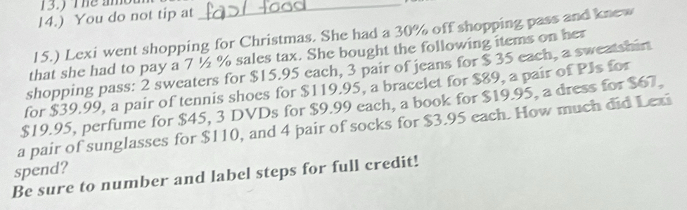 13.) The am_ 
14.) You do not tip at 
15.) Lexi went shopping for Christmas. She had a 30% off shopping pass and knew 
that she had to pay a 7 ½ % sales tax. She bought the following items on her 
shopping pass: 2 sweaters for $15.95 each, 3 pair of jeans for $ 35 each, a sweatshin 
for $39.99, a pair of tennis shoes for $119.95, a bracelet for $89, a pair of PJs for
$19.95, perfume for $45, 3 DVDs for $9.99 each, a book for $19.95, a dress for $67, 
a pair of sunglasses for $110, and 4 pair of socks for $3.95 each. How much did Lexi 
spend? 
Be sure to number and label steps for full credit!