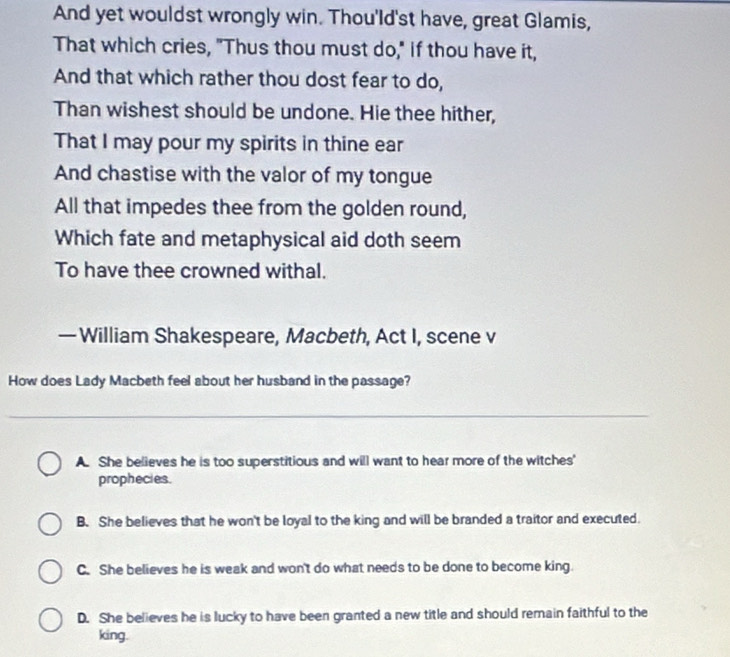 And yet wouldst wrongly win. Thou'ld'st have, great Glamis,
That which cries, "Thus thou must do," if thou have it,
And that which rather thou dost fear to do,
Than wishest should be undone. Hie thee hither,
That I may pour my spirits in thine ear
And chastise with the valor of my tongue
All that impedes thee from the golden round,
Which fate and metaphysical aid doth seem
To have thee crowned withal.
— William Shakespeare, Macbeth, Act I, scene v
How does Lady Macbeth feel about her husband in the passage?
A. She believes he is too superstitious and will want to hear more of the witches'
prophecies.
B. She believes that he won't be loyal to the king and will be branded a traitor and executed.
C. She believes he is weak and won't do what needs to be done to become king.
D. She believes he is lucky to have been granted a new title and should remain faithful to the
king.