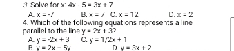 Solve for x : 4x-5=3x+7
A x=-7 B. x=7 C. x=12 D. x=2
4. Which of the following equations represents a line
parallel to the line y=2x+3 ?
A y=-2x+3 C. y=1/2x+1
B. v=2x-5v D v=3x+2