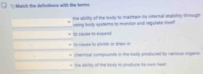 Match the definitions with the terms. 
the ability of the body to maintain its internal stability through 
_ 
using body systems to monitor and regulate itself 
to cause to expand 
_ 
to cause to strink or draw in 
_ 
chemical compounds in the body produced by various organs 
_ 
_ 
the abilty of the body to produce its own heat