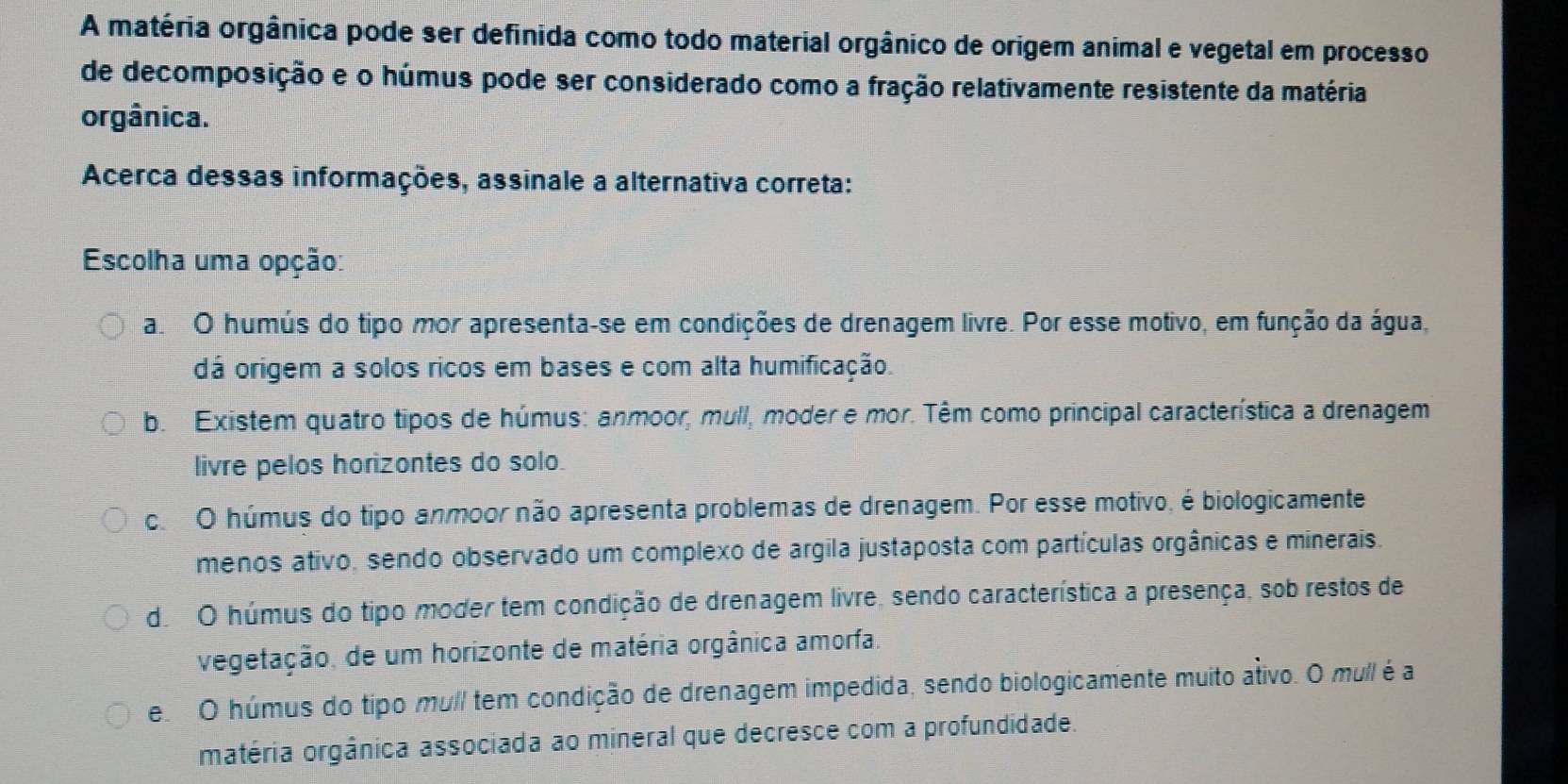 A matéria orgânica pode ser definida como todo material orgânico de origem animal e vegetal em processo
de decomposição e o húmus pode ser considerado como a fração relativamente resistente da matéria
orgânica.
Acerca dessas informações, assinale a alternativa correta:
Escolha uma opção:
a O humús do tipo mor apresenta-se em condições de drenagem livre. Por esse motivo, em função da água,
dá origem a solos ricos em bases e com alta humificação.
b. Existem quatro tipos de húmus: anmoor, mull, moder e mor. Têm como principal característica a drenagem
livre pelos horizontes do solo.
c. O húmus do tipo anmoor não apresenta problemas de drenagem. Por esse motivo, é biologicamente
menos ativo, sendo observado um complexo de argila justaposta com partículas orgânicas e minerais.
do O húmus do tipo moder tem condição de drenagem livre, sendo característica a presença, sob restos de
vegetação, de um horizonte de matéria orgânica amorfa.
e O húmus do tipo mul tem condição de drenagem impedida, sendo biologicamente muito ativo. O mull é a
matéria orgânica associada ao mineral que decresce com a profundidade.