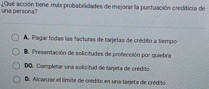 ¿Qué acción tiene más probabilidades de mejorar la puntuación crediticia de
una persona?
A. Pagar todas las facturas de tarjetas de crédito a tiempo
B. Presentación de solicitudes de protección por quiebra
DO. Completar una solicitud de tarjeta de crédito
D. Alcanzar el límite de crédito en una tarjeta de crédito