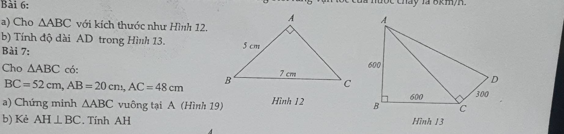 chay là 6km/h. 
a) Cho △ ABC với kích thước như Hình 12. 
b) Tính độ dài AD trong Hình 13. 
Bài 7: 
Cho △ ABC có:
BC=52cm, AB=20cm, AC=48cm
Hình 12 
a) Chứng minh △ ABC vuông tại A (Hình 19) 
b) Kè AH⊥ BC. Tính AH Hình 13