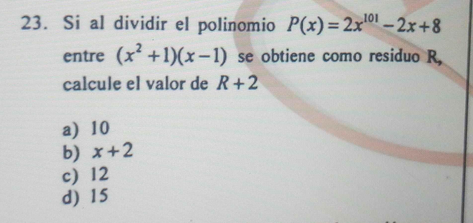 Si al dividir el polinomio P(x)=2x^(101)-2x+8
entre (x^2+1)(x-1) se obtiene como residuo R,
calcule el valor de R+2
a) 10
b) x+2
c) 12
d) 15