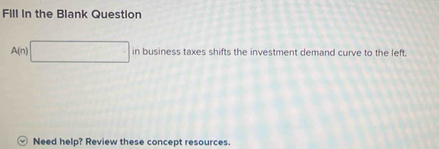 FIll in the Blank Question
A(n)□ inbusin ess ss taxes shifts the investment demand curve to the left. 
v Need help? Review these concept resources.