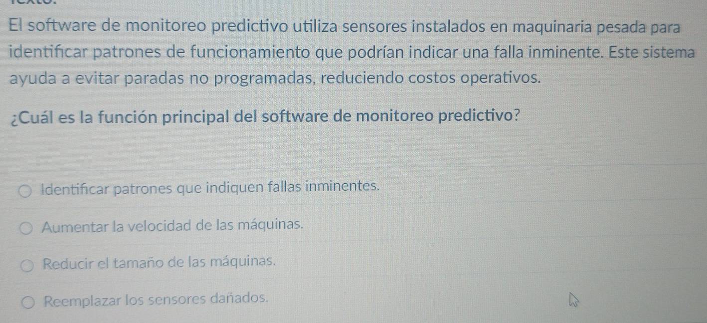 El software de monitoreo predictivo utiliza sensores instalados en maquinaria pesada para
identificar patrones de funcionamiento que podrían indicar una falla inminente. Este sistema
ayuda a evitar paradas no programadas, reduciendo costos operativos.
¿Cuál es la función principal del software de monitoreo predictivo?
Identificar patrones que indiquen fallas inminentes.
Aumentar la velocidad de las máquinas.
Reducir el tamaño de las máquinas.
Reemplazar los sensores dañados.