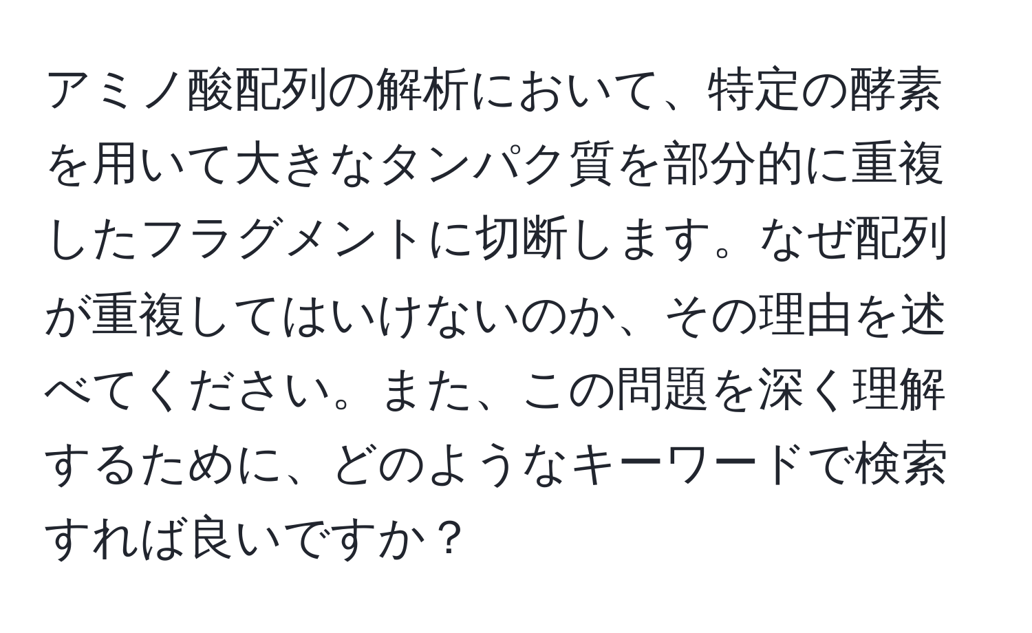 アミノ酸配列の解析において、特定の酵素を用いて大きなタンパク質を部分的に重複したフラグメントに切断します。なぜ配列が重複してはいけないのか、その理由を述べてください。また、この問題を深く理解するために、どのようなキーワードで検索すれば良いですか？