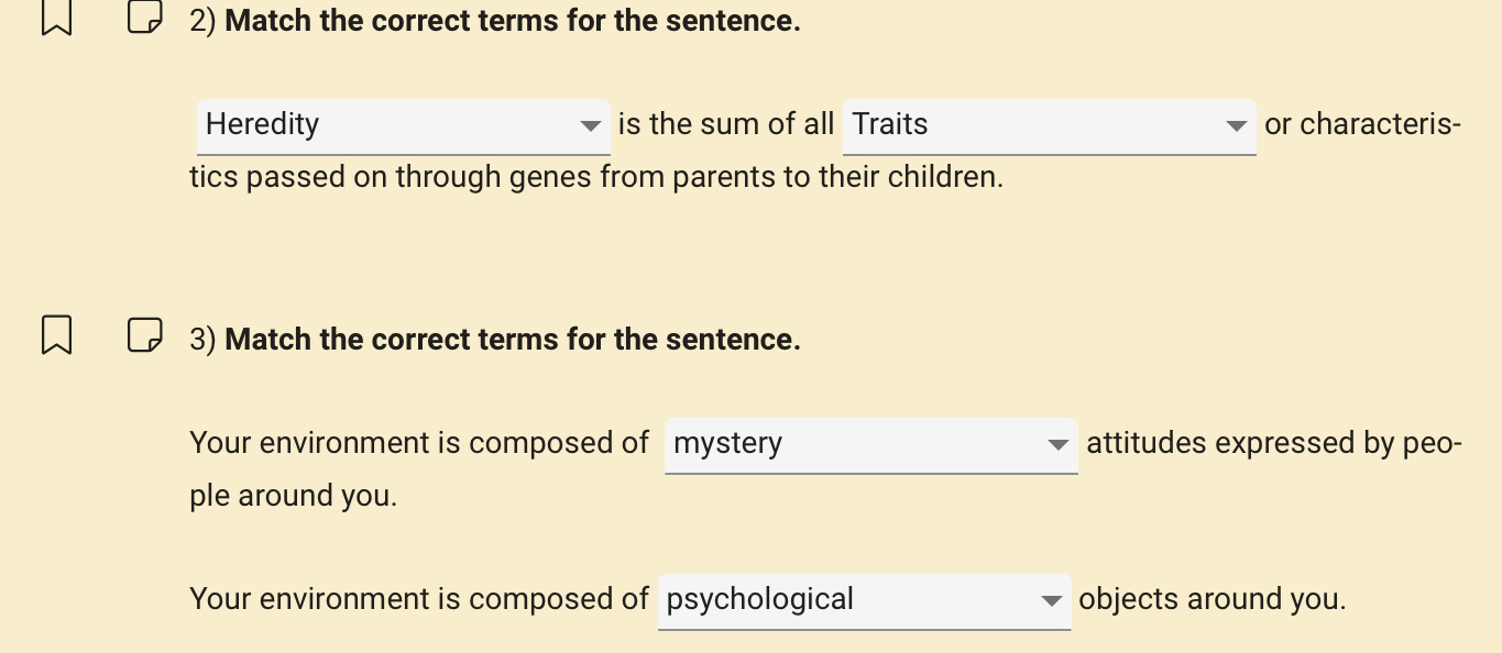 Match the correct terms for the sentence. 
Heredity is the sum of all Traits or characteris- 
tics passed on through genes from parents to their children. 
3) Match the correct terms for the sentence. 
Your environment is composed of mystery attitudes expressed by peo- 
ple around you. 
Your environment is composed of psychological objects around you.