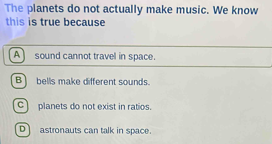 The planets do not actually make music. We know
this is true because
A sound cannot travel in space.
B bells make different sounds.
C) planets do not exist in ratios.
D astronauts can talk in space.