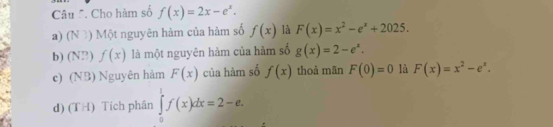 Cho hàm số f(x)=2x-e^x.
a) (N 3) Một nguyên hàm của hàm số f(x) là F(x)=x^2-e^x+2025.
b) (N2) f(x) là một nguyên hàm của hàm số g(x)=2-e^x.
c) (NB) Nguyên hàm F(x) của hàm số f(x) thoả mãn F(0)=0 là F(x)=x^2-e^x.
d) (TH) Tích phân ∈tlimits _0^1f(x)dx=2-e.