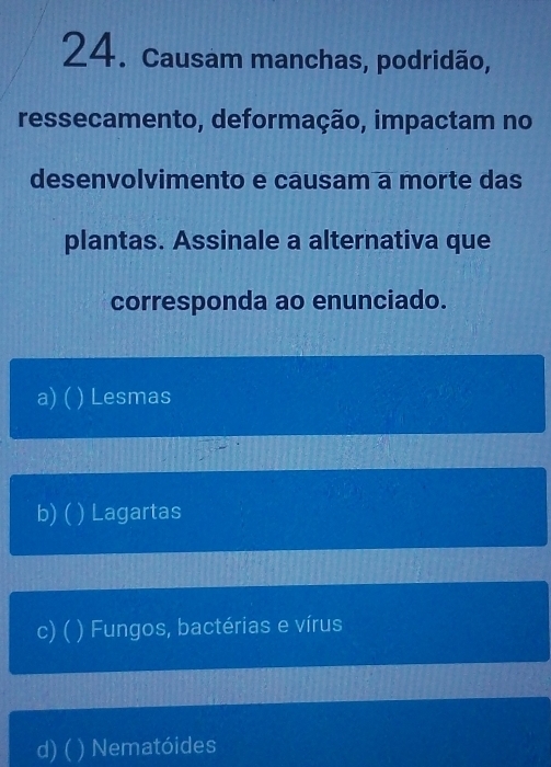 Causam manchas, podridão,
ressecamento, deformação, impactam no
desenvolvimento e causam a morte das
plantas. Assinale a alternativa que
corresponda ao enunciado.
a) ( ) Lesmas
b) ( ) Lagartas
c)( ) Fungos, bactérias e vírus
d) ( ) Nematóides