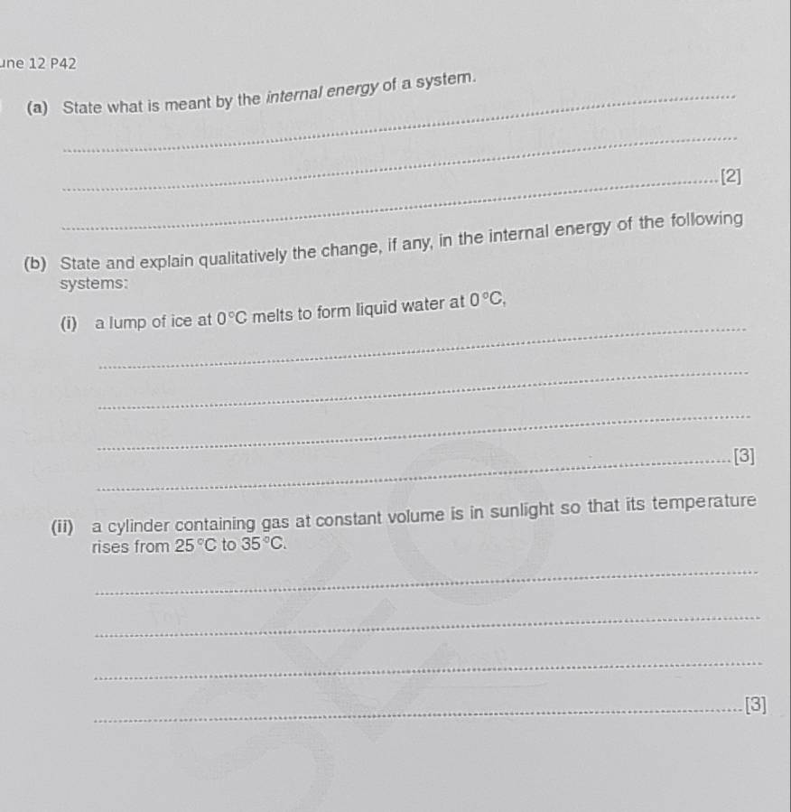 ne 12 P42 
(a) State what is meant by the internal energy of a system. 
_ 
_[2] 
(b) State and explain qualitatively the change, if any, in the internal energy of the following 
systems: 
_ 
(i) a lump of ice at 0°C melts to form liquid water at 0°C, 
_ 
_ 
_[3] 
(ii) a cylinder containing gas at constant volume is in sunlight so that its temperature 
rises from 25°C to 35°C. 
_ 
_ 
_ 
_[3]