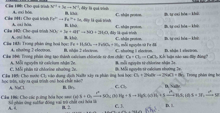 Năm học 2024-20
Câu 100: Cho quá trình N^(+5)+3eto N^(+2) , đây là quá trình
A. oxi hóa. B. khử. C. nhận proton. D. tự oxi hóa - khử.
Câu 101: Cho quá trình Fe^(2+) to Fe^(3+)+1e , đây là quá trình
A. oxi hóa. B. khử. C. nhận proton. D. tự oxi hóa — khử.
Câu 102: Cho quá trình NO_3^(-+3e+4H^+)to NO+2H_2O , đây là quá trình
A. oxi hóa. B. khử. C. nhận proton. D. tự oxi hóa — khử.
Câu 103: Trong phản ứng hoá học: Fe+H_2SO_4to FeSO_4+H_2 , mỗi nguyên tử Fe đã
A. nhường 2 electron. B nhận 2 electron. C. nhường 1 electron. D. nhận 1 electron.
Câu 104: Trong phản ứng tạo thành calcium chloride từ đơn chất: Ca+Cl_2to CaCl_2. Kết luận nào sau đây đúng?
A. Mỗi nguyên tử calcium nhận 2e. B. mỗi nguyên tử chlorine nhận 2e.
C. Mỗi phân tử chlorine nhường 2e. D. Mỗi nguyên tử calcium nhường 2e.
Câu 105: Cho nước Cl_2 vào dung dịch NaBr xày ra phản ứng hoá học: Cl_2+2NaBrto 2NaCl+Br_2. Trong phản ứng ho
học trên, xảy ra quá trình oxi hoá chất nào?
C.
A. NaCl. B. Br_2. Cl_2.
D. NaBr.
Câu 106: Cho các p.ứng hóa học sau: (a) S+O_2xrightarrow t^oSO_2; (b) Hg+Sto HgS;(c)H_2+Sxrightarrow t°H_2S;(d)S+3F_2xrightarrow t° SI
Số phản ứng sulfur đóng vai trò chất oxi hóa là
A. 4. B. 2. C. 3. D. 1.
Cl+Cl+2H_2O