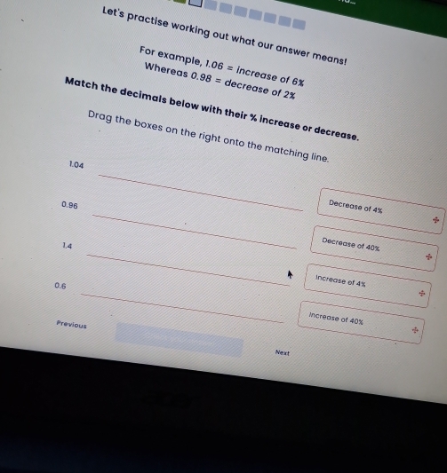 Let's practise working out what our answer means!
For example, Whereas 0.98= decrease of 2%
1.06= increase of 6%
Match the decimals below with their % increase or decrease.
Drag the boxes on the right onto the matching line.
1.04
_
0.96
_
Decrease of 4% +
_
1.4
Decrease of 40%
Increase of 4%
_
0.6
increase of 40%
Previous
Next