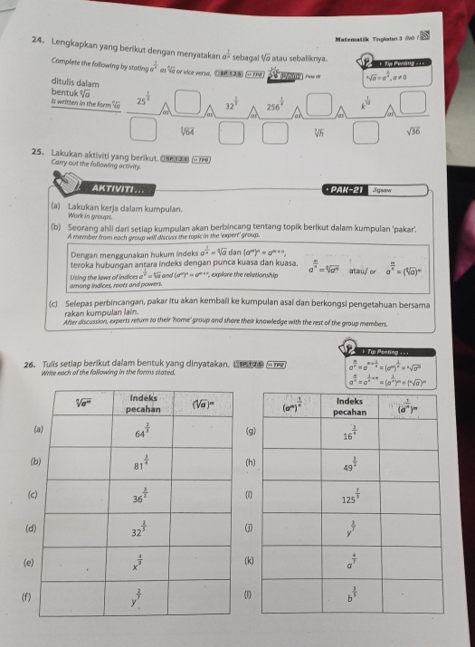 Matematik Tingkstan 3 /ò 48°
24. Lengkapkan yang berikut dengan menyatakan a^(frac 1)6 sebagal sqrt[4](a) atau sebaliknya.
+ Tập Perũng ===
Complete the following by stating a^(frac 1)8 as fo or vice versa. Ce e a rhe   g^asqrt(a)=a^(frac 1)a,a!= 0
ditulis dalam
bentuk sqrt[3](a)
is written in the form %a 25^(frac 1)2 □ las as □ as a □
c . 32^(frac 1)3 256^(frac 1)4 (-3,4) k^(frac 1)10
sqrt[3](64) □ □ sqrt[3](h) □ sqrt(36)
25. Lakukan aktiviti yang berikut.    - 
Carry out the fallowing activity.
AKTIVITI... · PAK-21 Jigsaw
(a) Lakukan kerja dalam kumpulan.
Wark in graups.
(b) Seorang ahii dari setiap kumpulan akan berbincang tentang topik berikut dalam kumpulan 'pakar'.
A member from each group will discuss the topic in the 'expert' group.
Dengan menggunakan hukum indeks a^(frac 1)n=sqrt[4](a)dan(a^m)^n=a^(m* n),
teroka hubunqan antara índeks dengan punca kuasa dan kuasa.
among indices, roots and powers Using the laws of indices a^(frac 1)a=sqrt[4](a) and (a^m)^n=a^(m+n) ', explore the relationship a^(frac m)n=sqrt[4](a^(frac m)n) atau/or a^(frac m)n=(sqrt[4](a))^m
(c) Selepas perbincangan, pakar Itu akan kembali ke kumpulan asal dan berkongsi pengetahuan bersama
After discussion, experts return to their 'home' group and shore their knowledge with the rest of the group members. rakan kumpulan lain.
*    Tio Panlng 1=1
26. Tulis setlap berikut dalam bentuk yang dinyatakan. Che  as i re a^(frac m)n=a^(m+frac 1)n=(a^m)^ 1/n =^nsqrt(a^m)
Write each of the following in the forms stated.
a^(frac n)n=a^(frac 1)n* 4=(a^(frac 1)n)^n=(sqrt[n](a))^n

(g
(h
(1
(j
(k
(1)