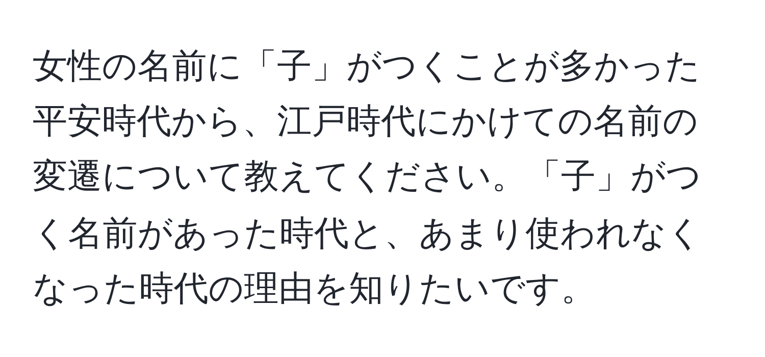 女性の名前に「子」がつくことが多かった平安時代から、江戸時代にかけての名前の変遷について教えてください。「子」がつく名前があった時代と、あまり使われなくなった時代の理由を知りたいです。