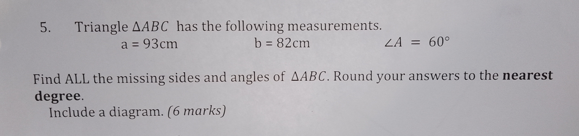 Triangle △ ABC has the following measurements.
a=93cm
b=82cm
∠ A=60°
Find ALL the missing sides and angles of △ ABC. Round your answers to the nearest 
degree. 
Include a diagram. (6 marks)