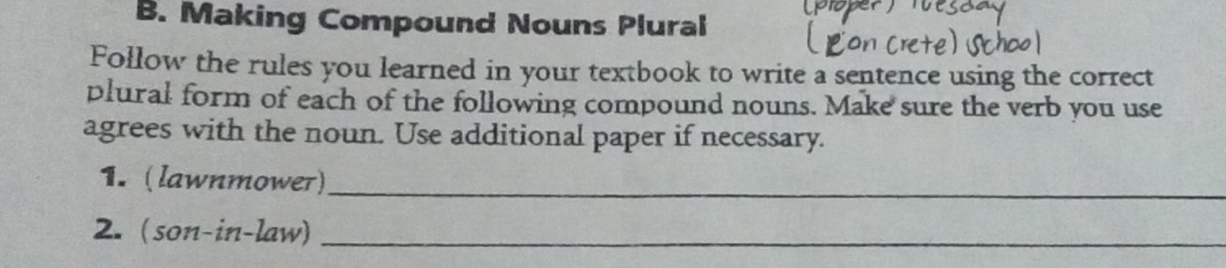 Making Compound Nouns Plural 
Follow the rules you learned in your textbook to write a sentence using the correct 
plural form of each of the following compound nouns. Make sure the verb you use 
agrees with the noun. Use additional paper if necessary. 
1. (lawnmower)_ 
2. (son-in-law)_