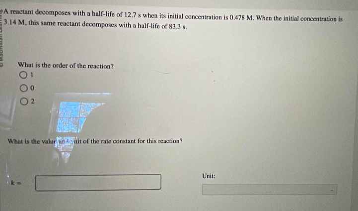 A reactant decomposes with a half-life of 12.7 s when its initial concentration is 0.478 M. When the initial concentration is
3.14 M, this same reactant decomposes with a half-life of 83.3 s.
What is the order of the reaction?
1
0
2
What is the valur and onit of the rate constant for this reaction?
Unit:
k=