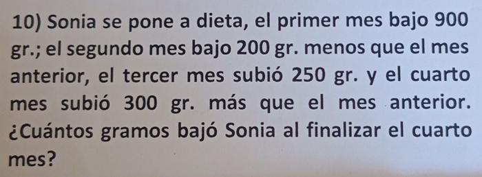 Sonia se pone a dieta, el primer mes bajo 900
gr.; el segundo mes bajo 200 gr. menos que el mes 
anterior, el tercer mes subió 250 gr. y el cuarto 
mes subió 300 gr. más que el mes anterior. 
¿Cuántos gramos bajó Sonia al finalizar el cuarto 
mes?