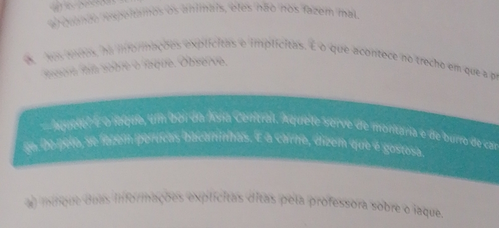 al quando respeitamos os animais, eles não nos fazem mal. 
was texos, na informações explícitas e implícitas. E o que acontece no trecho em que a pr 
fesora fía sobre o faque. Observe, 
aquere É o laque, Um boi da Ásia Central. Aquete serve de montaria e de burro de car 
ga. do pelo, se fatem perícas bacaninhas. É a carne, dizem que é gostosa. 
a) intmque duas inforimações explícitas ditas pela professora sobre o iaque.