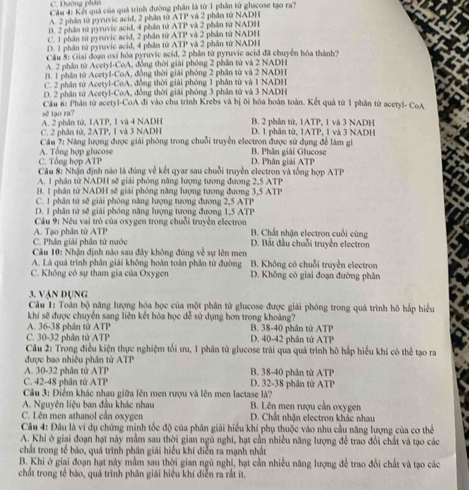C. Đường phân
Cầu 4: Kếi quả của quá trình đường phần là từ 1 phần từ glucose tạo ra?
A. 2 phân tử pyruvic acid, 2 phân tử ATP và 2 phần tử NADH
B. 2 phân tử pyruvic acid, 4 phân tử ATP và 2 phân tử NADH
C. 1 phân tử pyruvic acid, 2 phân tử ATP và 2 phân tử NADH
D. 1 phân tử pyruvic acid, 4 phân tử ATP và 2 phân từ NADH
Câu 5: Giai đoạn oxi hóa pyruvic acid, 2 phân tử pyruvic acid đã chuyển hóa thành?
A. 2 phân tử Acetyl-CoA, đồng thời giải phóng 2 phân tử và 2 NADH
B. 1 phân tử Acetyl-CoA, đồng thời giải phóng 2 phân tử và 2 NADH
C. 2 phân tử Acetyl-CoA, đồng thời giải phóng 1 phân từ và 1 NADH
D. 2 phân tử Acetyl-CoA, đồng thời giải phóng 3 phân tử và 3 NADH
Cầu 6: Phân tử acetyl-CoA đi vào chu trình Krebs và bị õi hóa hoàn toàn. Kết quả từ 1 phân tử acetyl- CoA
sẽ tạo ra?
A. 2 phần tử, 1ATP, 1 và 4 NADH B. 2 phân tử, 1ATP, 1 và 3 NADH
C. 2 phân tử, 2ATP, 1 và 3 NADH D. 1 phân tử, 1ATP, 1 và 3 NADH
Câu 7: Năng lượng được giải phóng trong chuỗi truyền electron được sử dụng để làm gi
A. Tổng hợp glucose B. Phân giải Glucose
C. Tổng hợp ATP D. Phân giải ATP
Câu 8: Nhận định nào là đúng về kết qyar sau chuỗi truyền electron và tổng hợp ATP
A. 1 phân tử NADH sẽ giải phóng năng lượng tương đương 2,5 ATP
B. 1 phân tử NADH sẽ giải phóng năng lượng tương đương 3,5 ATP
C. 1 phân tử sẽ giải phóng năng lượng tương đương 2,5 ATP
D. 1 phần tử sẽ giải phóng năng lượng tương đương 1,5 ATP
Câu 9: Nêu vai trò của oxygen trong chuỗi truyền electron
A. Tạo phân tử ATP B. Chất nhận electron cuối cùng
C. Phân giải phân tử nước D. Bắt đầu chuỗi truyền electron
Câu 10: Nhận định nào sau đây không đủng về sự lên men
A. Là quá trình phân giải không hoàn toàn phân từ đường  B. Không có chuỗi truyền electron
C. Không có sự tham gia của Oxygen D. Không có giai đoạn đường phân
3. Vận dụng
Câu 1: Toàn bộ năng lượng hóa học của một phân tử glucose được giải phóng trong quá trình hô hấp hiểu
khí sẽ được chuyển sang liên kết hóa học dễ sử dụng hơn trong khoảng?
A. 36-38 phân tử ATP B. 38-40 phân tử ATP
C. 30-32 phân tử ATP D. 40-42 phân tử ATP
Câu 2: Trong điều kiện thực nghiệm tối ưu, 1 phân tử glucose trải qua quá trình hô hấp hiếu khí có thể tạo ra
được bao nhiêu phân tử ATP
A. 30-32 phân tử ATP B. 38-40 phân tử ATP
C. 42-48 phân tử ATP D. 32-38 phân tử ATP
Câu 3: Điểm khác nhau giữa lên men rượu và lên men lactase là?
A. Nguyên liệu ban đầu khác nhau  B. Lên men rượu cần oxygen
C. Lên men athanol cần oxygen D. Chất nhận electron khác nhau
Câu 4: Đầu là ví dụ chứng minh tốc độ của phân giải hiểu khí phụ thuộc vào nhu cầu năng lượng của cơ thể
A. Khi ở giai đoạn hạt này mầm sau thời gian ngủ nghĩ, hạt cần nhiều năng lượng để trao đổi chất và tạo các
chất trong tế bảo, quá trình phân giải hiểu khí diễn ra mạnh nhất
B. Khi ở giai đoạn hạt này mầm sau thời gian ngủ nghị, hạt cần nhiều năng lượng đề trao đổi chất và tạo các
chất trong tế bảo, quá trình phân giải hiều khí diễn ra rắt ít.