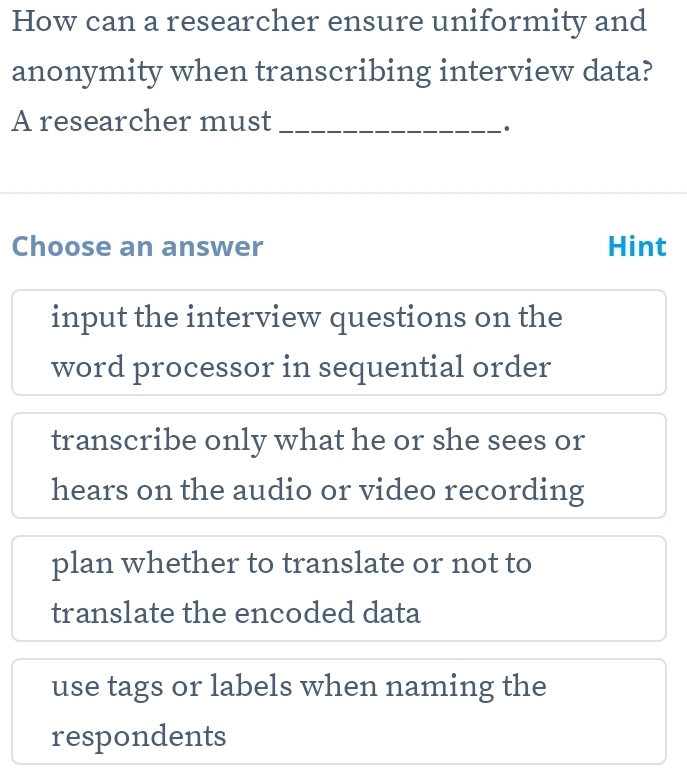 How can a researcher ensure uniformity and
anonymity when transcribing interview data?
A researcher must_
Choose an answer Hint
input the interview questions on the
word processor in sequential order
transcribe only what he or she sees or
hears on the audio or video recording
plan whether to translate or not to
translate the encoded data
use tags or labels when naming the
respondents