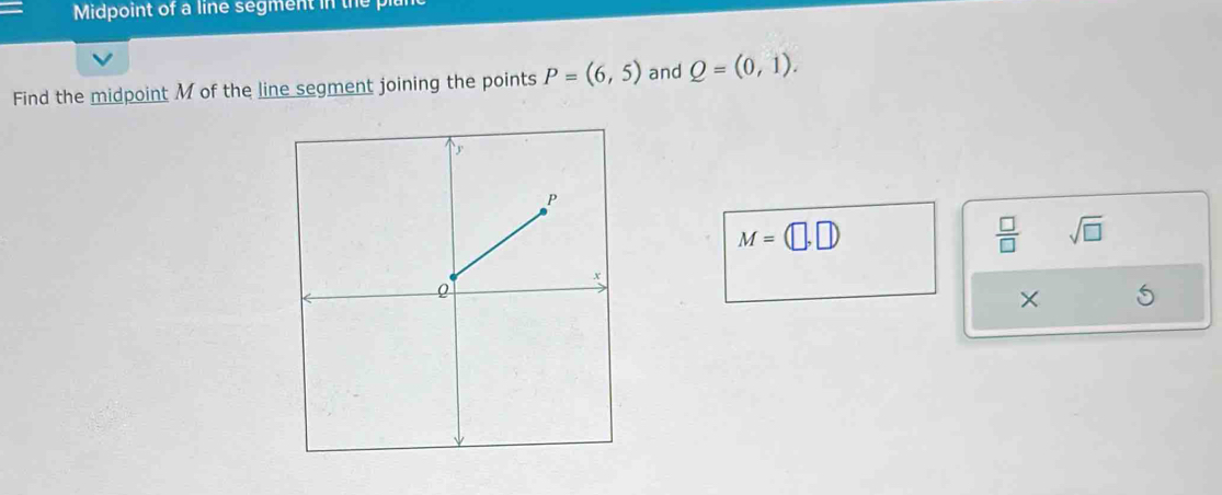 Midpoint of a line segment in the pl
Find the midpoint M of the line segment joining the points P=(6,5) and Q=(0,1).
M=(□ ,□ )
 □ /□   sqrt(□ )
×