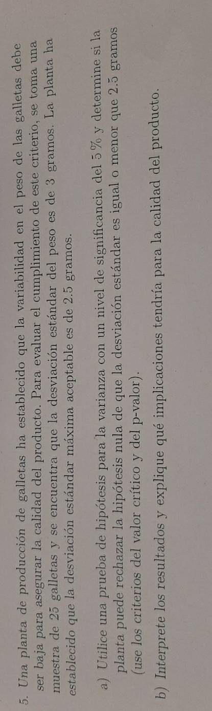 Una planta de producción de galletas ha establecido que la variabilidad en el peso de las galletas debe 
ser baja para asegurar la calidad del producto. Para evaluar el cumplimiento de este criterio, se toma una 
muestra de 25 galletas y se encuentra que la desviación estándar del peso es de 3 gramos. La planta ha 
establecido que la desviación estándar máxima aceptable es de 2.5 gramos. 
a) Utilice una prueba de hipótesis para la varianza con un nivel de significancia del 5% y determine si la 
planta puede rechazar la hipótesis nula de que la desviación estándar es igual o menor que 2.5 gramos
(use los criterios del valor crítico y del p-valor). 
b) Interprete los resultados y explique qué implicaciones tendría para la calidad del producto.