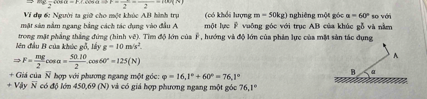 ig:frac 2cos alpha =F.L.cos alpha Rightarrow F=frac 2=frac 2=100(N)
Ví dụ 6: Người ta giữ cho một khúc AB hình trụ (có khối lượng m=50kg) nghiêng một góc alpha =60° so với 
mặt sản nằm ngang bằng cách tác dụng vào đầu A một lực vector F vuông góc với trục AB của khúc gỗ và nằm 
trong mặt phẳng thẳng đứng (hình voverline c). Tìm độ lớn của vector F , hướng và độ lớn của phản lực của mặt sản tác dụng 
lên đầu B của khúc gỗ, lấy g=10m/s^2.
Rightarrow F= mg/2 cos alpha = (50.10)/2 .cos 60°=125(N)
+ Giá của overline N hợp với phương ngang một góc: varphi =16,1°+60°=76, 1°
+ Vậy overline N có độ lớn 450,69 (N) và có giá hợp phương ngang một góc 76, 1°