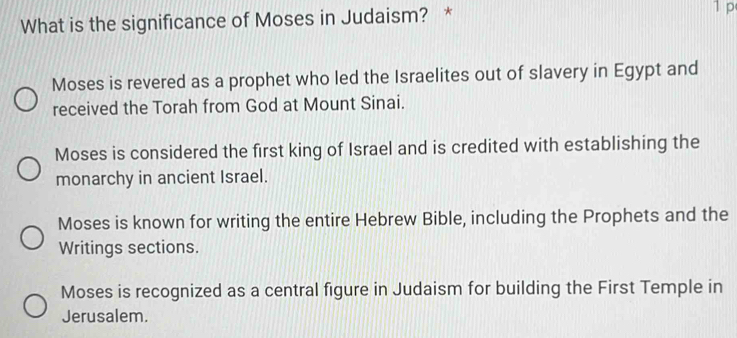 What is the significance of Moses in Judaism? * 1 p
Moses is revered as a prophet who led the Israelites out of slavery in Egypt and
received the Torah from God at Mount Sinai.
Moses is considered the first king of Israel and is credited with establishing the
monarchy in ancient Israel.
Moses is known for writing the entire Hebrew Bible, including the Prophets and the
Writings sections.
Moses is recognized as a central figure in Judaism for building the First Temple in
Jerusalem.