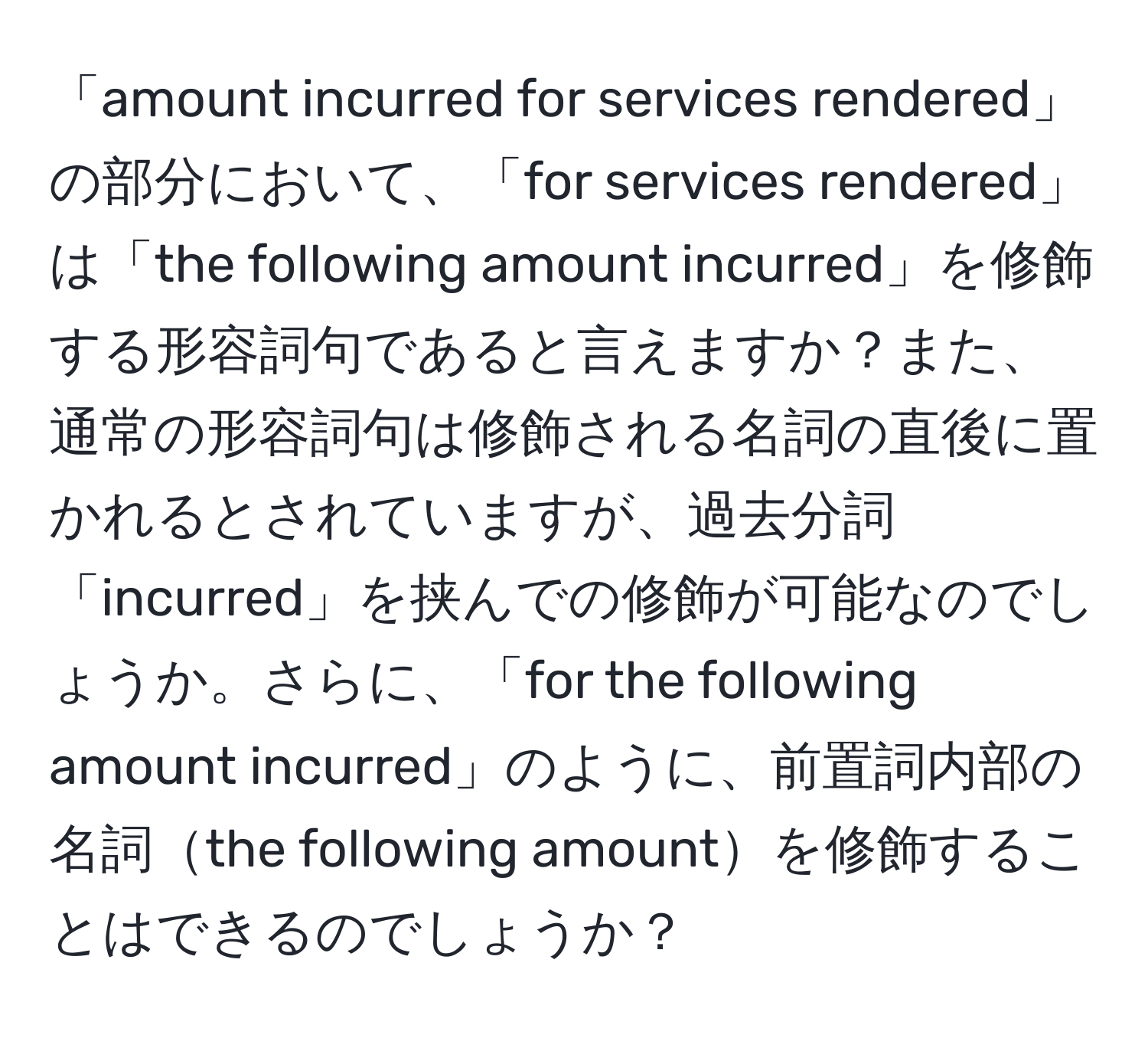 「amount incurred for services rendered」の部分において、「for services rendered」は「the following amount incurred」を修飾する形容詞句であると言えますか？また、通常の形容詞句は修飾される名詞の直後に置かれるとされていますが、過去分詞「incurred」を挟んでの修飾が可能なのでしょうか。さらに、「for the following amount incurred」のように、前置詞内部の名詞the following amountを修飾することはできるのでしょうか？