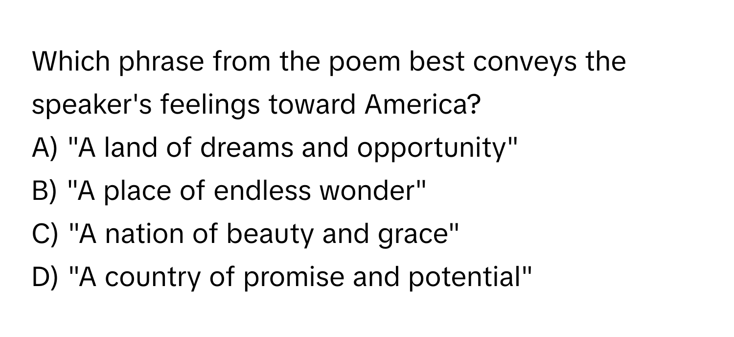 Which phrase from the poem best conveys the speaker's feelings toward America?

A) "A land of dreams and opportunity" 
B) "A place of endless wonder" 
C) "A nation of beauty and grace" 
D) "A country of promise and potential"