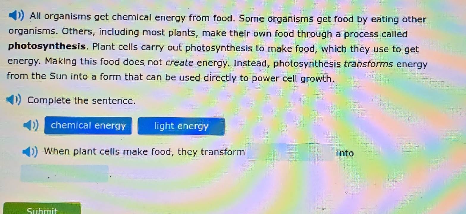 All organisms get chemical energy from food. Some organisms get food by eating other 
organisms. Others, including most plants, make their own food through a process called 
photosynthesis. Plant cells carry out photosynthesis to make food, which they use to get 
energy. Making this food does not create energy. Instead, photosynthesis transforms energy 
from the Sun into a form that can be used directly to power cell growth. 
Complete the sentence. 
chemical energy light energy 
When plant cells make food, they transform into 
Submit