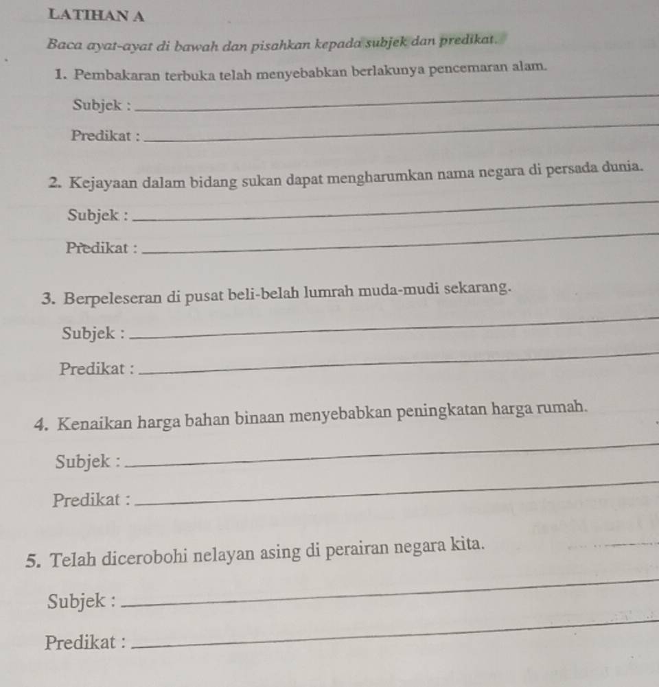 LATIHAN A 
Baca ayat-ayat di bawah dan pisahkan kepada subjek dan predikat. 
1. Pembakaran terbuka telah menyebabkan berlakunya pencemaran alam. 
Subjek : 
_ 
Predikat : 
_ 
2. Kejayaan dalam bidang sukan dapat mengharumkan nama negara di persada dunia. 
_ 
_ 
Subjek : 
Predikat : 
3. Berpeleseran di pusat beli-belah lumrah muda-mudi sekarang. 
Subjek : 
_ 
Predikat : 
_ 
4. Kenaikan harga bahan binaan menyebabkan peningkatan harga rumah. 
Subjek : 
_ 
Predikat : 
_ 
5. Telah dicerobohi nelayan asing di perairan negara kita. 
_ 
_ 
Subjek : 
_ 
Predikat :