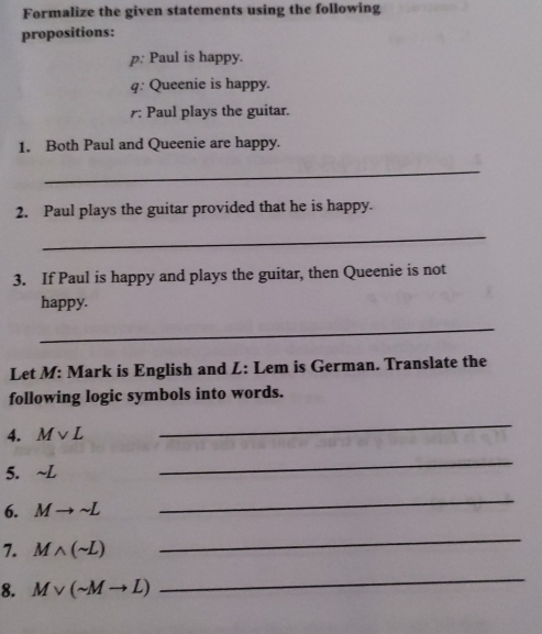 Formalize the given statements using the following 
propositions: 
p: Paul is happy. 
q: Queenie is happy. 
r: Paul plays the guitar. 
1. Both Paul and Queenie are happy. 
_ 
2. Paul plays the guitar provided that he is happy. 
_ 
3. If Paul is happy and plays the guitar, then Queenie is not 
happy. 
_ 
Let M: Mark is English and L: Lem is German. Translate the 
following logic symbols into words. 
4. Mvee L
_ 
5. sim L
_ 
6. Mto sim L
_ 
7. Mwedge (sim L)
_ 
8. Mvee (sim Mto L)
_