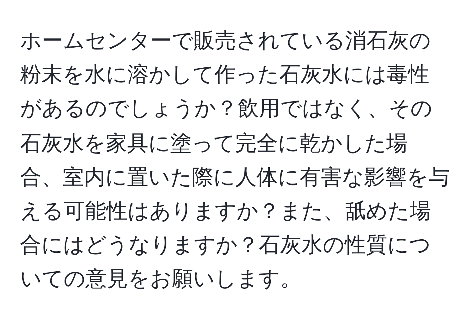 ホームセンターで販売されている消石灰の粉末を水に溶かして作った石灰水には毒性があるのでしょうか？飲用ではなく、その石灰水を家具に塗って完全に乾かした場合、室内に置いた際に人体に有害な影響を与える可能性はありますか？また、舐めた場合にはどうなりますか？石灰水の性質についての意見をお願いします。