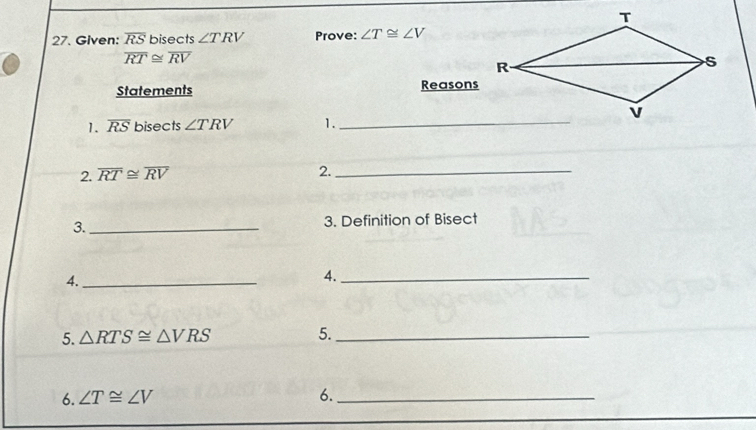 Given: overline RS bisects ∠ TRV Prove: ∠ T≌ ∠ V
overline RT≌ overline RV
Statements Reasons 
1. overline RS bisects ∠ TRV 1._ 
2. overline RT≌ overline RV
2._ 
3._ 3. Definition of Bisect 
4._ 
4._ 
5. △ RTS≌ △ VRS 5._ 
6. ∠ T≌ ∠ V 6._