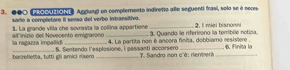 00O (PRODUZIONE) Aggiungi un complemento indiretto alle seguenti frasi, solo se è neces- 
sario a completare il senso del verbo intransitivo. 
1. La grande villa che sovrasta la collina appartiene _2. I miei bisnonni 
all'inizio del Novecento emigrarono _ 3. Quando le riferirono la terribile notizia, 
la ragazza impallid _ 4. La partita non è ancora finita, dobbiamo resistere 
_5. Sentendo l'esplosione, i passanti accorsero _6. Finita la 
barzelletta, tutti gli amici risero _ 7. Sandro non c'è: rientrerà_