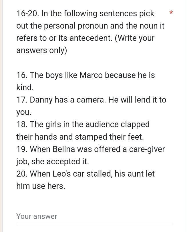 16-20. In the following sentences pick *£* 
out the personal pronoun and the noun it 
refers to or its antecedent. (Write your 
answers only) 
16. The boys like Marco because he is 
kind. 
17. Danny has a camera. He will lend it to 
you. 
18. The girls in the audience clapped 
their hands and stamped their feet. 
19. When Belina was offered a care-giver 
job, she accepted it. 
20. When Leo's car stalled, his aunt let 
him use hers. 
Your answer