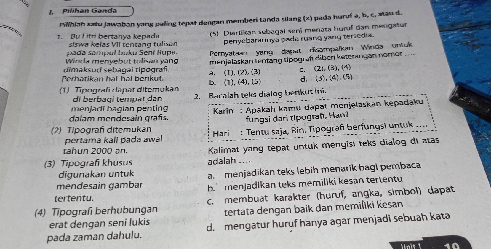 sa
I. Pilihan Ganda
Pilihlah satu jawaban yang paling tepat dengan memberi tanda silang (×) pada huruf a, b, c, atau d.
1. Bu Fitri bertanya kepada
(5) Diartikan sebagai seni menata huruf dan mengatur
siswa kelas VII tentang tulisan penyebarannya pada ruang yang tersedia.
pada sampul buku Seni Rupa.
Pernyataan yang dapat disampaikan Winda untuk
Winda menyebut tulisan yang menjelaskan tentang tipografi diberi keterangan nomor ....
dimaksud sebagai tipograñ.
Perhatikan hal-hal berikut. a. (1), (2), (3) c. (2), (3), (4)
b. (1), (4), (5) d. (3), (4), (5)
(1) Tipograf dapat ditemukan
di berbagi tempat dan 2. Bacalah teks dialog berikut ini.
menjadi bagian penting
dalam mendesain grafs.  Karin : Apakah kamu dapat menjelaskan kepadaku
fungsi dari tipograf, Han?
(2) Tipograf ditemukan
pertama kali pada awal Hari : Tentu saja, Rin. Tipograf berfungsi untuk ....
tahun 2000-an.
Kalimat yang tepat untuk mengisi teks dialog di atas
(3) Tipograf khusus adalah …..
digunakan untuk
a. menjadikan teks lebih menarik bagi pembaca
mendesain gambar
b. menjadikan teks memiliki kesan tertentu
tertentu.
c. membuat karakter (huruf, angka, simbol) dapat
(4) Tipografi berhubungan
tertata dengan baik dan memiſiki kesan
erat dengan seni lukis
d. mengatur huruf hanya agar menjadi sebuah kata
pada zaman dahulu.
Unit 1 10