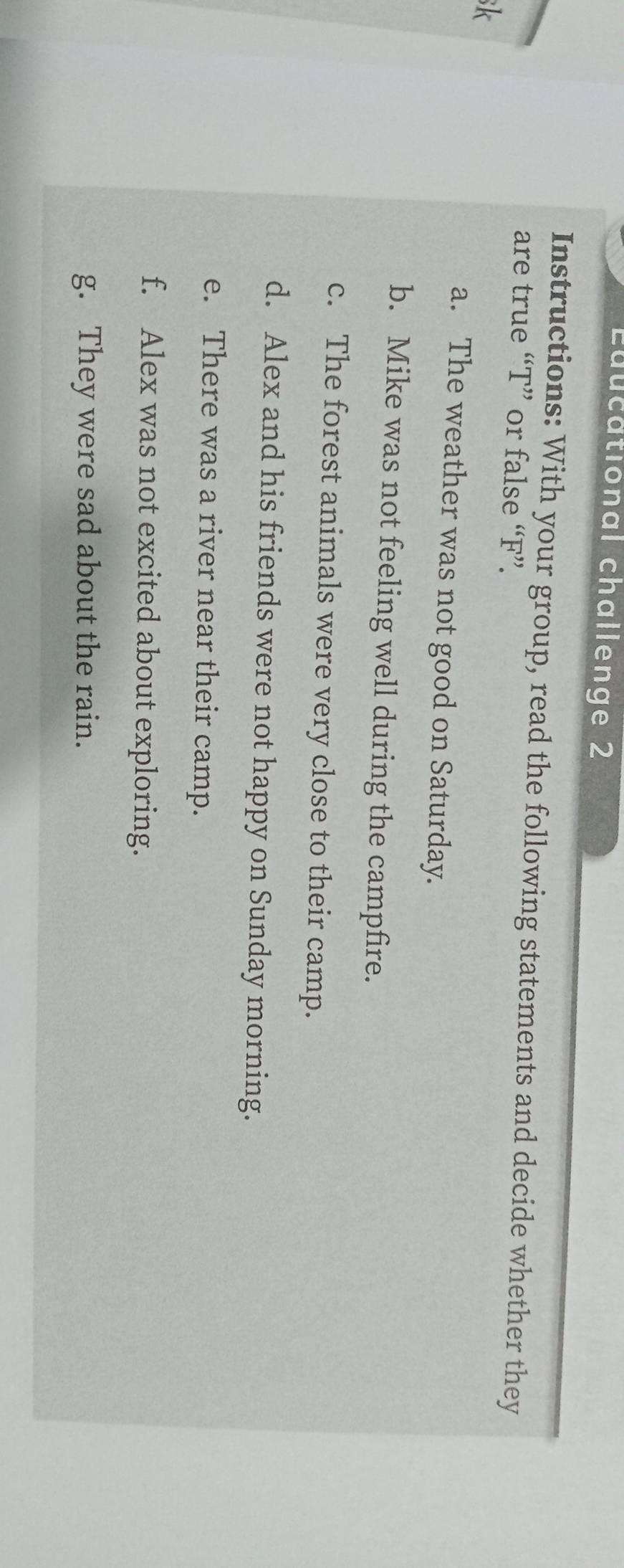 Educational challenge 2 
Instructions: With your group, read the following statements and decide whether they 
are true “T” or false “F”. 
sk 
a. The weather was not good on Saturday. 
b. Mike was not feeling well during the campfire. 
c. The forest animals were very close to their camp. 
d. Alex and his friends were not happy on Sunday morning. 
e. There was a river near their camp. 
f. Alex was not excited about exploring. 
g. They were sad about the rain.