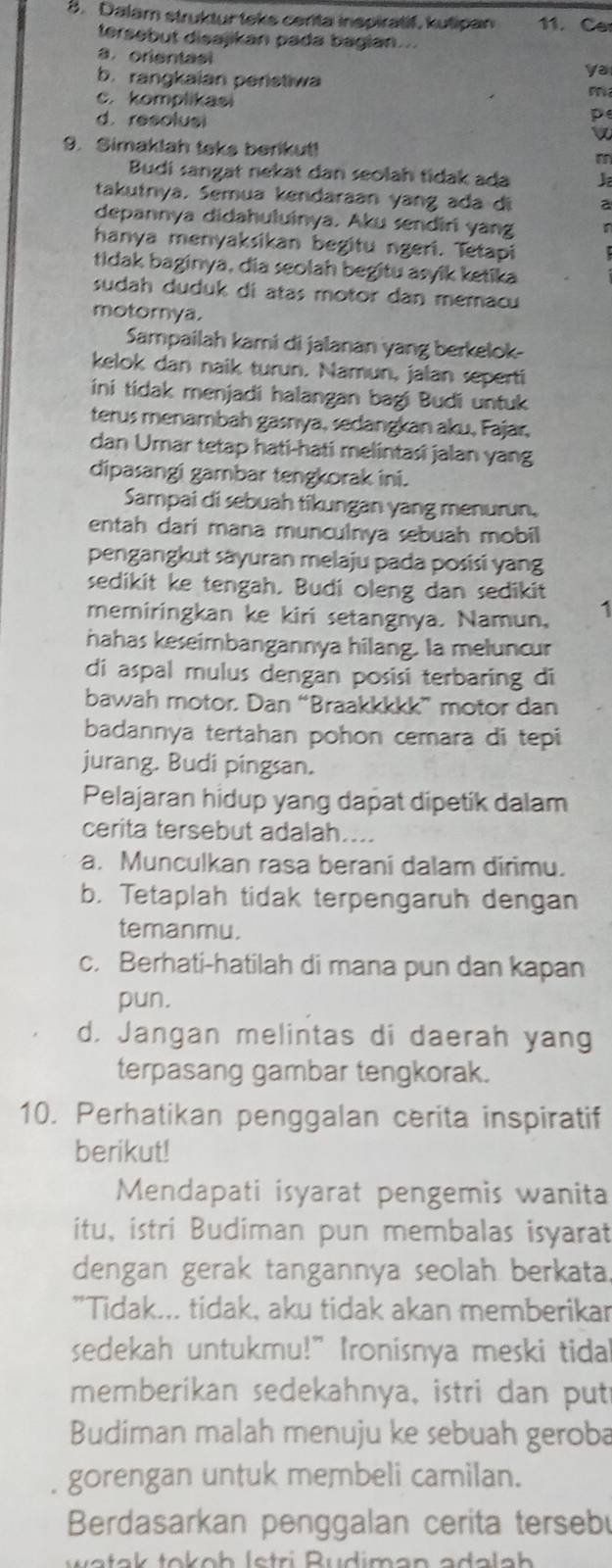 Dalam struktur teks centa inspiratif, kutipan 11. Ca
tersebut disajikan pada bagian...
a. orientas
b. rangkaian peristiwa
ya
c. komplikasi
m
d. resolusi
p
w
9. Simaklah teks berikut!
Budi sangat nekat dan seolah tidak ada J
takutrya. Semua kendaraan yang ada di a
depannya didahuluinya. Aku sendiri yang
hanya menyaksikan begitu ngeri. Tetapi
tidak baginya, dia seolah begitu asyik ketika
sudah duduk di atas motor dan memacu
motornya.
Sampailah kami di jalanan yang berkelok-
kelok dan naik turun. Namun, jalan seperti
ini tidak menjadi halangan bagi Budi untuk
terus menambah gasnya, sedangkan aku, Fajar,
dan Umar tetap hati-hati melintasi jalan yang
dipasangi gambar tengkorak ini.
Sampai di sebuah tikungan yang menurun,
entah dari mana munculnya sebuah mobil
pengangkut säyuran melaju pada posisi yang
sedikit ke tengah. Budi oleng dan sedikit
memiringkan ke kiri setangnya. Namun, 1
hahas keseimbangannya hilang. la meluncur
di aspal mulus dengan posisi terbaring di
bawah motor. Dan “Braakkkkk” motor dan
badannya tertahan pohon cemara di tepi
jurang. Budi pingsan.
Pelajaran hidup yang dapat dipetik dalam
cerita tersebut adalah....
a. Munculkan rasa berani dalam dirimu.
b. Tetaplah tidak terpengaruh dengan
temanmu.
c. Berhati-hatilah di mana pun dan kapan
pun.
d. Jangan melintas di daerah yang
terpasang gambar tengkorak.
10. Perhatikan penggalan cerita inspiratif
berikut!
Mendapati isyarat pengemis wanita
itu, istri Budiman pun membalas isyarat
dengan gerak tangannya seolah berkata.
"Tidak... tidak, aku tidak akan memberikar
sedekah untukmu!" Ironisnya meski tida
memberikan sedekahnya, istri dan put
Budiman malah menuju ke sebuah geroba
gorengan untuk membeli camilan.
Berdasarkan penggalan cerita tersebu
a ta k tokoh lstri Rudiman adala h