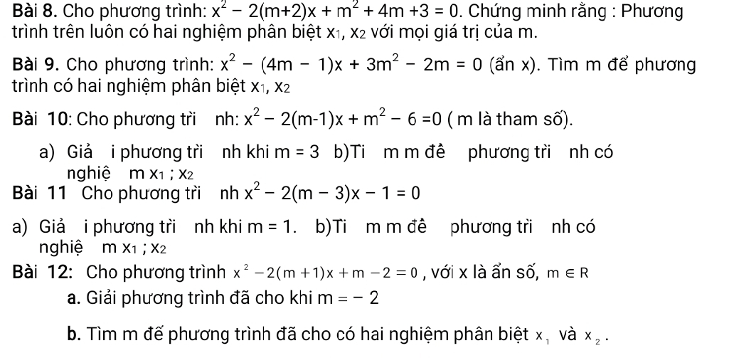 Cho phương trình: x^2-2(m+2)x+m^2+4m+3=0. Chứng minh rằng : Phương 
trình trên luôn có hai nghiệm phân biệt x₁, x2 với mọi giá trị của m. 
Bài 9. Cho phương trình: x^2-(4m-1)x+3m^2-2m=0 (ẩn x). Tìm m để phương 
trình có hai nghiệm phân biệt x1, x2
Bài 10: Cho phương tri nh: x^2-2(m-1)x+m^2-6=0 ( m là tham số). 
a) Giả i phương tri nh khi m=3 b)Ti m m đê phương tri nh có 
nghiệ mx_1; x 2 
Bài 11 Cho phương tri nhx^2-2(m-3)x-1=0
a) Giả i phương tri nh khi m=1 b)Ti m m đề phương tri nh có 
nghiệ mx_1; x_2
Bài 12: Cho phương trình x^2-2(m+1)x+m-2=0 , với x là ẩn số, m∈ R
a. Giải phương trình đã cho khi m=-2
b. Tìm m đế phương trình đã cho có hai nghiệm phân biệt x, và x_2.