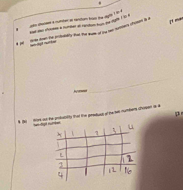 Jphn chooses a number at random from the digits 1 to 4
[1 mar 
8 
Matt also chooses a number at random from the digits 1 to 4
β (a) Write down the probability that the sum of the two numbers chosen is a 
two-digit number 
Answer 
_ 
8 (b) Work out the probability that the product of the two numbers chosen is a 
two-digi [3 n