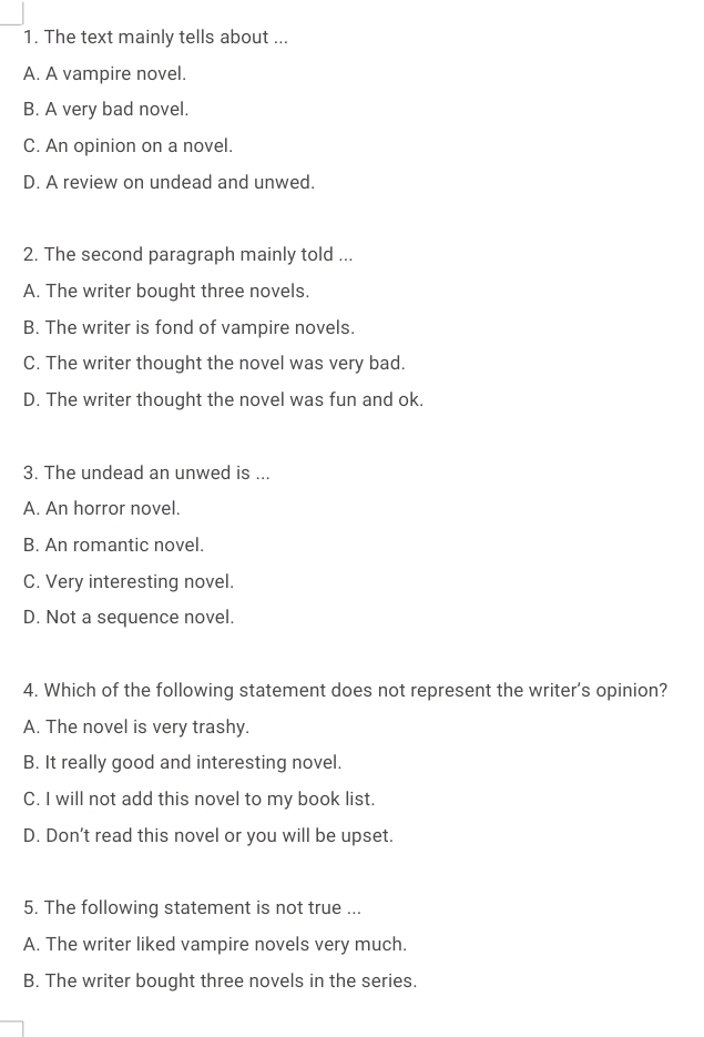 The text mainly tells about ...
A. A vampire novel.
B. A very bad novel.
C. An opinion on a novel.
D. A review on undead and unwed.
2. The second paragraph mainly told ...
A. The writer bought three novels.
B. The writer is fond of vampire novels.
C. The writer thought the novel was very bad.
D. The writer thought the novel was fun and ok.
3. The undead an unwed is ...
A. An horror novel.
B. An romantic novel.
C. Very interesting novel.
D. Not a sequence novel.
4. Which of the following statement does not represent the writer's opinion?
A. The novel is very trashy.
B. It really good and interesting novel.
C. I will not add this novel to my book list.
D. Don't read this novel or you will be upset.
5. The following statement is not true ...
A. The writer liked vampire novels very much.
B. The writer bought three novels in the series.