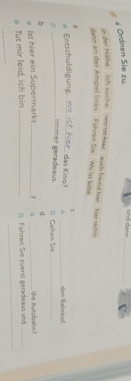 Ordnen Sie zu. 
und dann_ 
in der Nähe Ich suche wo ist hiec auch fremd hier hier rechts 
dann an der Ampel links Fahren Sie Wo ist bitte 
a 
Entschuldigung, _C 
das Kino? 
_den Bahnhof. 
_immer geradeaus. Gehen Sie_ 
。 
d 
1st hier ein Supermarkt _? _die Autobahn? 
Tut mir leid, ich bin_ 
Fahren Sie zuerst geradeaus und_ 
_ 
_