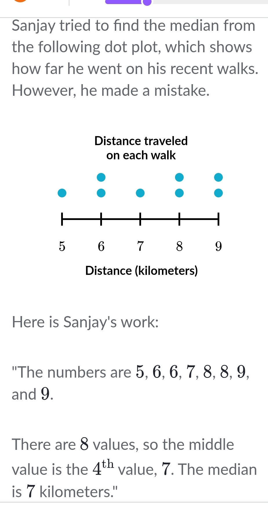 Sanjay tried to find the median from 
the following dot plot, which shows 
how far he went on his recent walks. 
However, he made a mistake. 
Here is Sanjay's work: 
"The numbers are 5, 6, 6, 7, 8, 8, 9, 
and 9. 
There are 8 values, so the middle 
value is the 4^(th) value, 7. The median 
is 7 kilometers."